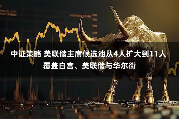 中证策略 美联储主席候选池从4人扩大到11人 覆盖白宫、美联储与华尔街