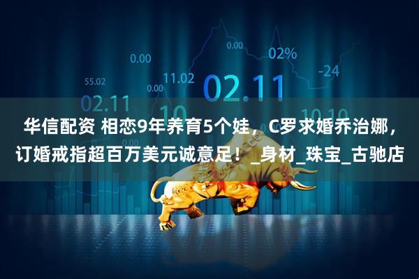 华信配资 相恋9年养育5个娃,C罗求婚乔治娜,订婚戒指超百万美元诚意足!_身材_珠宝_古驰店