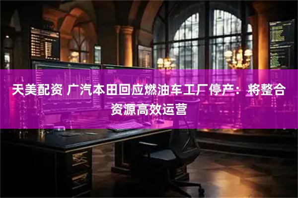 天美配资 广汽本田回应燃油车工厂停产：将整合资源高效运营
