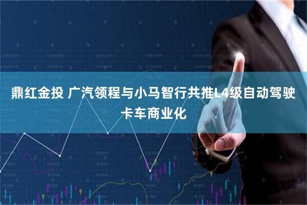 鼎红金投 广汽领程与小马智行共推L4级自动驾驶卡车商业化