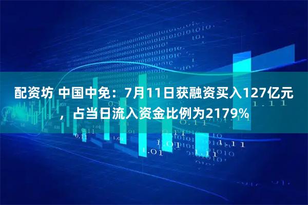 配资坊 中国中免：7月11日获融资买入127亿元，占当日流入资金比例为2179%