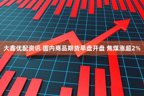 大鑫优配资讯 国内商品期货早盘开盘 焦煤涨超2%