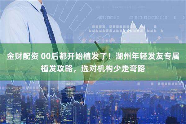 金财配资 00后都开始植发了！湖州年轻发友专属植发攻略，选对机构少走弯路