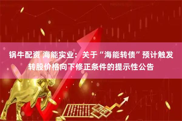 锅牛配资 海能实业：关于“海能转债”预计触发转股价格向下修正条件的提示性公告