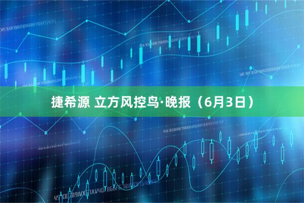捷希源 立方风控鸟·晚报（6月3日）