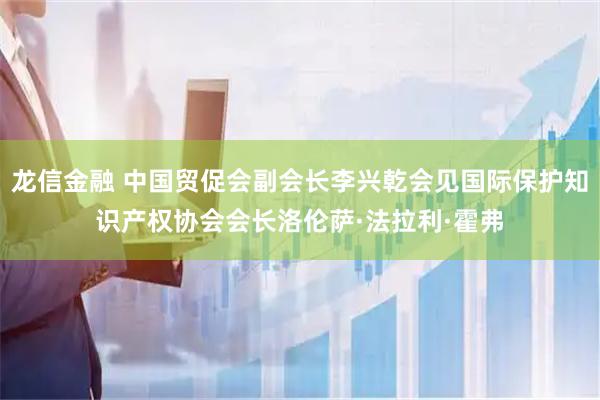龙信金融 中国贸促会副会长李兴乾会见国际保护知识产权协会会长洛伦萨·法拉利·霍弗