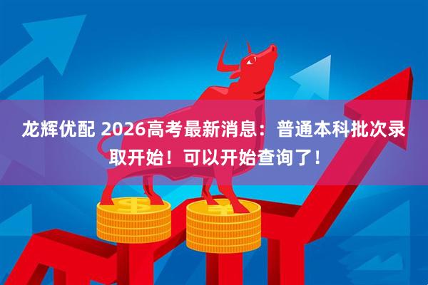 龙辉优配 2026高考最新消息：普通本科批次录取开始！可以开始查询了！