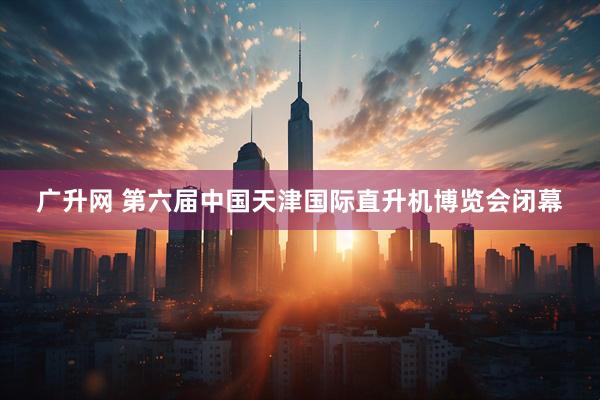 广升网 第六届中国天津国际直升机博览会闭幕