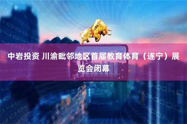 中岩投资 川渝毗邻地区首届教育体育（遂宁）展览会闭幕