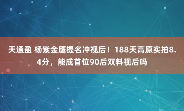 天通盈 杨紫金鹰提名冲视后！188天高原实拍8.4分，能成首位90后双料视后吗